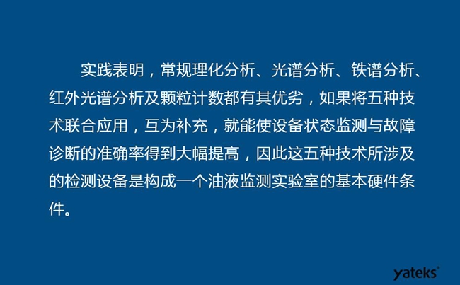 由于常規(guī)理化分析、光譜分析、鐵譜分析、紅外光譜分析及顆粒計數(shù)各有其優(yōu)劣，實踐表明五種技術(shù)結(jié)合應(yīng)用，互為補充能使設(shè)備診斷率得到大幅提高。
