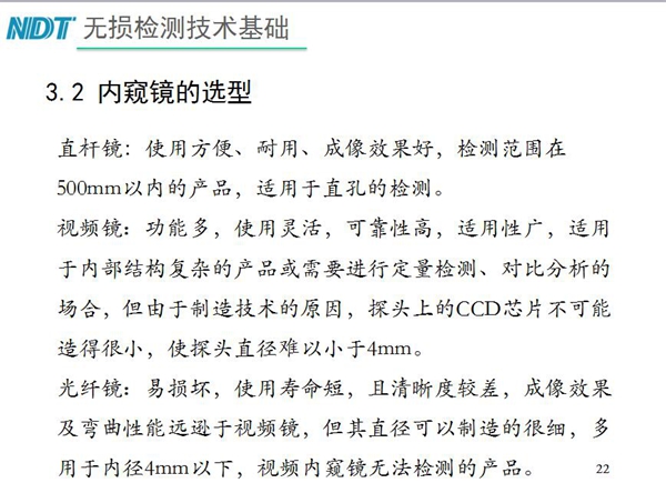三種不同內(nèi)窺鏡選型推薦：直桿鏡使用方便、成像效果好、適用直孔檢測(cè)；光纖鏡其直徑可以制造的很細(xì)，多用于內(nèi)徑4mm以下，視頻內(nèi)窺鏡功能多、可靠性高，適用于內(nèi)部結(jié)構(gòu)復(fù)雜產(chǎn)品檢測(cè)