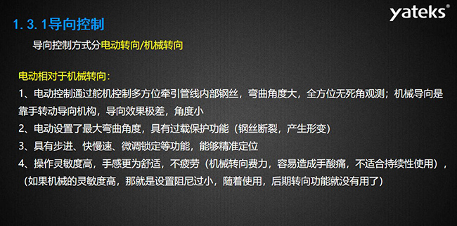 導向控制方式分電動轉向/機械轉向，電動控制通過舵機控制多方位牽引管線內部鋼絲，彎曲角度大， 全方位無死角觀測；機械導向是靠手轉動導向機構，導向效果極差，角度小；電動設置了最大彎曲角度， 具有過載保護功能（鋼絲斷裂，產生形變）；具有步進、快慢速、微調鎖定等功能，能夠精準定位；操作靈敏度高， 手感更為舒適，不疲勞（機械轉向費力，容易造成手酸痛，不適合持續性使用）， （如果機械的靈敏度高，那就是設置阻尼過小，隨著使用，后期轉向功能就沒有用了）