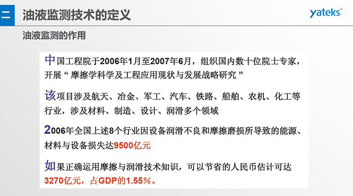 油液監(jiān)測的作用：中國工程院于2006年1月至2007年6月組織國內(nèi)數(shù)十位院士專家開展 摩擦學(xué)科學(xué)及工程應(yīng)用現(xiàn)狀與發(fā)展戰(zhàn)略研究，該項(xiàng)目涉及航天、冶金、軍工、汽車、鐵路 等多個(gè)領(lǐng)域