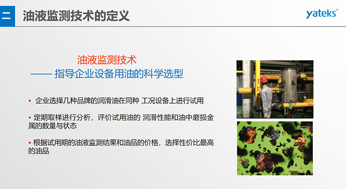 油液是機(jī)器的血液，監(jiān)測技術(shù)是企業(yè)開展，“設(shè)備潤滑管理和視情維護(hù)”的重要手段，· 油品的選型優(yōu)化，· 油品的污染控制，· 在用油的換油確定